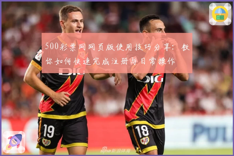 500彩票网网页版使用技巧分享：教你如何快速完成注册与日常操作
