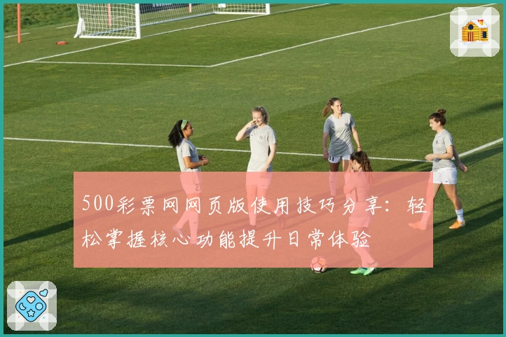 500彩票网网页版使用技巧分享：轻松掌握核心功能提升日常体验