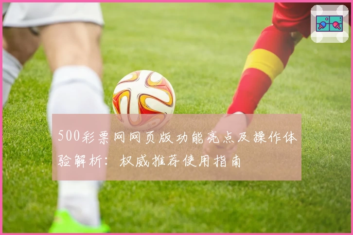 500彩票网网页版功能亮点及操作体验解析：权威推荐使用指南