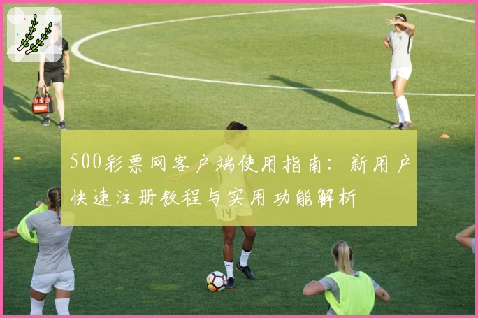 500彩票网客户端使用指南：新用户快速注册教程与实用功能解析