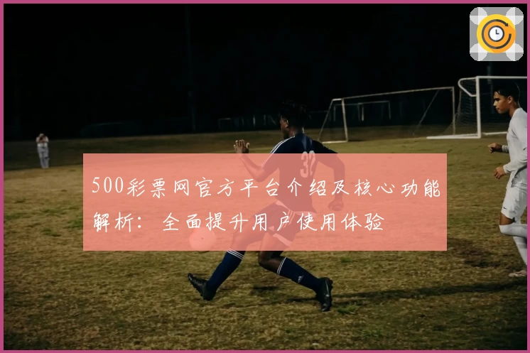 500彩票网官方平台介绍及核心功能解析：全面提升用户使用体验