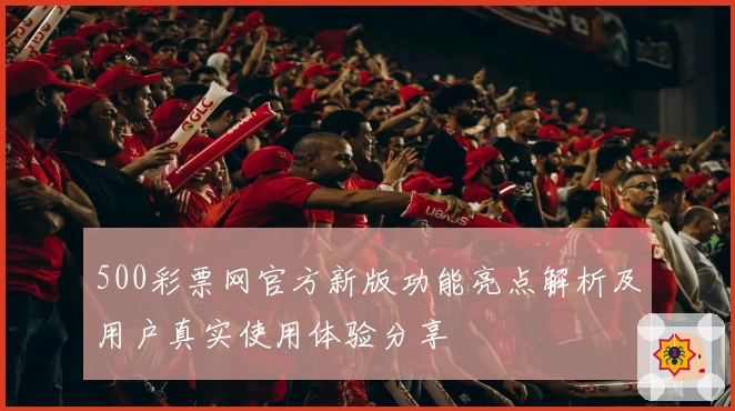 500彩票网官方新版功能亮点解析及用户真实使用体验分享