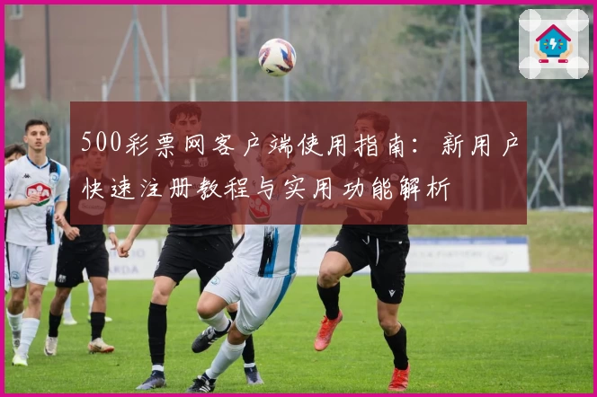500彩票网客户端使用指南:新用户快速注册教程与实用功能解析