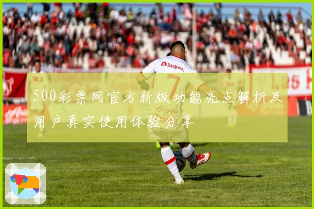 500彩票网官方新版功能亮点解析及用户真实使用体验分享