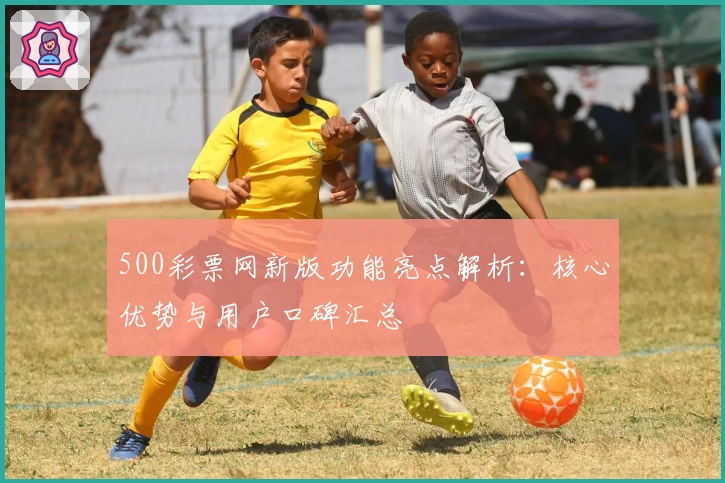 500彩票网新版功能亮点解析：核心优势与用户口碑汇总